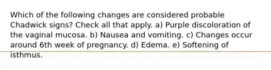 Which of the following changes are considered probable Chadwick signs? Check all that apply. a) Purple discoloration of the vaginal mucosa. b) Nausea and vomiting. c) Changes occur around 6th week of pregnancy. d) Edema. e) Softening of isthmus.