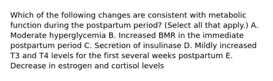 Which of the following changes are consistent with metabolic function during the postpartum period? (Select all that apply.) A. Moderate hyperglycemia B. Increased BMR in the immediate postpartum period C. Secretion of insulinase D. Mildly increased T3 and T4 levels for the first several weeks postpartum E. Decrease in estrogen and cortisol levels