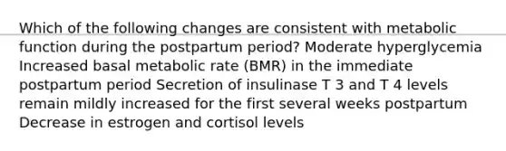 Which of the following changes are consistent with metabolic function during the postpartum period? Moderate hyperglycemia Increased basal metabolic rate (BMR) in the immediate postpartum period Secretion of insulinase T 3 and T 4 levels remain mildly increased for the first several weeks postpartum Decrease in estrogen and cortisol levels