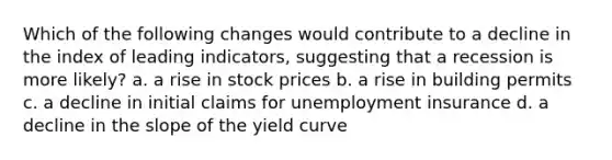 Which of the following changes would contribute to a decline in the index of leading indicators, suggesting that a recession is more likely? a. a rise in stock prices b. a rise in building permits c. a decline in initial claims for unemployment insurance d. a decline in the slope of the yield curve