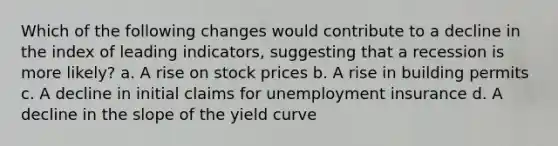 Which of the following changes would contribute to a decline in the index of leading indicators, suggesting that a recession is more likely? a. A rise on stock prices b. A rise in building permits c. A decline in initial claims for unemployment insurance d. A decline in the slope of the yield curve