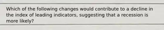 Which of the following changes would contribute to a decline in the index of leading indicators, suggesting that a recession is more likely?