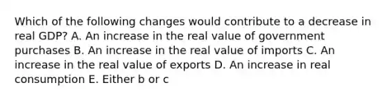 Which of the following changes would contribute to a decrease in real GDP? A. An increase in the real value of government purchases B. An increase in the real value of imports C. An increase in the real value of exports D. An increase in real consumption E. Either b or c