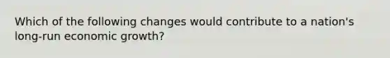 Which of the following changes would contribute to a nation's long-run economic growth?