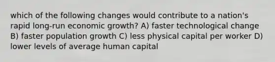 which of the following changes would contribute to a nation's rapid long-run economic growth? A) faster technological change B) faster population growth C) less physical capital per worker D) lower levels of average human capital