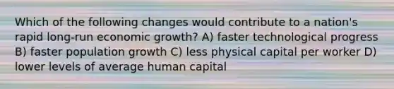 Which of the following changes would contribute to a nation's rapid long-run economic growth? A) faster technological progress B) faster population growth C) less physical capital per worker D) lower levels of average human capital