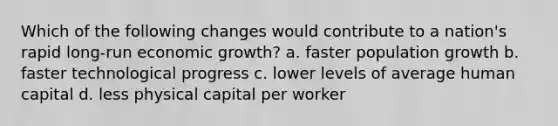 Which of the following changes would contribute to a nation's rapid long-run economic growth? a. faster population growth b. faster technological progress c. lower levels of average human capital d. less physical capital per worker