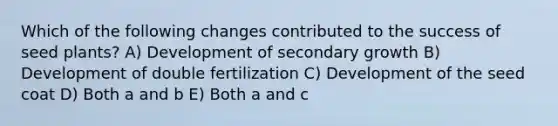 Which of the following changes contributed to the success of seed plants? A) Development of secondary growth B) Development of double fertilization C) Development of the seed coat D) Both a and b E) Both a and c