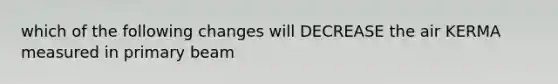which of the following changes will DECREASE the air KERMA measured in primary beam