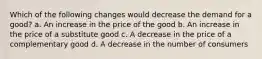 Which of the following changes would decrease the demand for a good? a. An increase in the price of the good b. An increase in the price of a substitute good c. A decrease in the price of a complementary good d. A decrease in the number of consumers