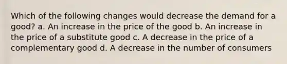 Which of the following changes would decrease the demand for a good? a. An increase in the price of the good b. An increase in the price of a substitute good c. A decrease in the price of a complementary good d. A decrease in the number of consumers