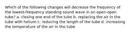 Which of the following changes will decrease the frequency of the lowest-frequency standing sound wave in an open-open tube? a. closing one end of the tube b. replacing the air in the tube with helium c. reducing the length of the tube d. increasing the temperature of the air in the tube