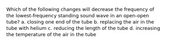 Which of the following changes will decrease the frequency of the lowest-frequency standing sound wave in an open-open tube? a. closing one end of the tube b. replacing the air in the tube with helium c. reducing the length of the tube d. increasing the temperature of the air in the tube