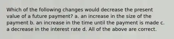 Which of the following changes would decrease the present value of a future payment? a. an increase in the size of the payment b. an increase in the time until the payment is made c. a decrease in the interest rate d. All of the above are correct.