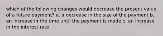 which of the following changes would decrease the present value of a future payment? a. a decrease in the size of the payment b. an increase in the time until the payment is made c. an increase in the interest rate