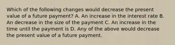 Which of the following changes would decrease the present value of a future payment? A. An increase in the interest rate B. An decrease in the size of the payment C. An increase in the time until the payment is D. Any of the above would decrease the present value of a future payment.