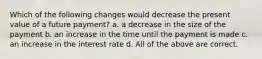 Which of the following changes would decrease the present value of a future payment? a. a decrease in the size of the payment b. an increase in the time until the payment is made c. an increase in the interest rate d. All of the above are correct.