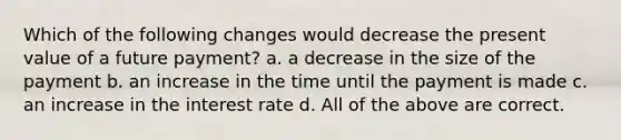 Which of the following changes would decrease the present value of a future payment? a. a decrease in the size of the payment b. an increase in the time until the payment is made c. an increase in the interest rate d. All of the above are correct.