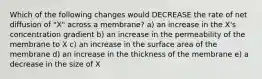 Which of the following changes would DECREASE the rate of net diffusion of "X" across a membrane? a) an increase in the X's concentration gradient b) an increase in the permeability of the membrane to X c) an increase in the surface area of the membrane d) an increase in the thickness of the membrane e) a decrease in the size of X