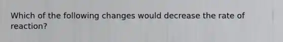 Which of the following changes would decrease the rate of reaction?