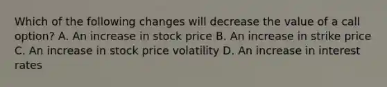 Which of the following changes will decrease the value of a call option? A. An increase in stock price B. An increase in strike price C. An increase in stock price volatility D. An increase in interest rates