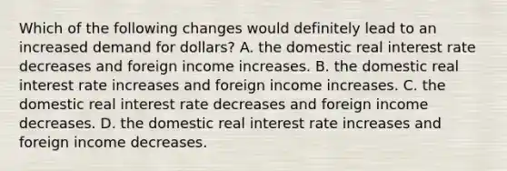 Which of the following changes would definitely lead to an increased demand for​ dollars? A. the domestic real interest rate decreases and foreign income increases. B. the domestic real interest rate increases and foreign income increases. C. the domestic real interest rate decreases and foreign income decreases. D. the domestic real interest rate increases and foreign income decreases.