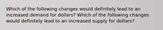 Which of the following changes would definitely lead to an increased demand for​ dollars? Which of the following changes would definitely lead to an increased supply for​ dollars?