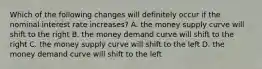 Which of the following changes will definitely occur if the nominal interest rate increases? A. the money supply curve will shift to the right B. the money demand curve will shift to the right C. the money supply curve will shift to the left D. the money demand curve will shift to the left