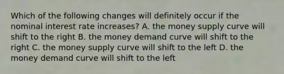 Which of the following changes will definitely occur if the nominal interest rate increases? A. the money supply curve will shift to the right B. the money demand curve will shift to the right C. the money supply curve will shift to the left D. the money demand curve will shift to the left