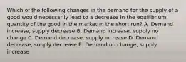 Which of the following changes in the demand for the supply of a good would necessarily lead to a decrease in the equilibrium quantity of the good in the market in the short run? A. Demand increase, supply decrease B. Demand increase, supply no change C. Demand decrease, supply increase D. Demand decrease, supply decrease E. Demand no change, supply increase