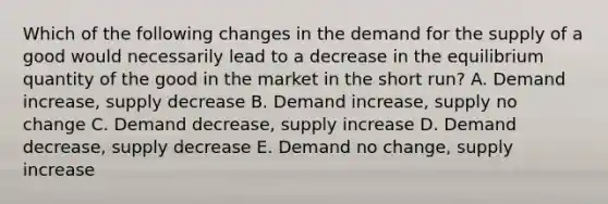 Which of the following changes in the demand for the supply of a good would necessarily lead to a decrease in the equilibrium quantity of the good in the market in the short run? A. Demand increase, supply decrease B. Demand increase, supply no change C. Demand decrease, supply increase D. Demand decrease, supply decrease E. Demand no change, supply increase