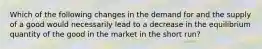 Which of the following changes in the demand for and the supply of a good would necessarily lead to a decrease in the equilibrium quantity of the good in the market in the short run?