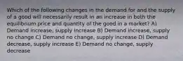 Which of the following changes in the demand for and the supply of a good will necessarily result in an increase in both the equilibrium price and quantity of the good in a market? A) Demand increase, supply increase B) Demand increase, supply no change C) Demand no change, supply increase D) Demand decrease, supply increase E) Demand no change, supply decrease