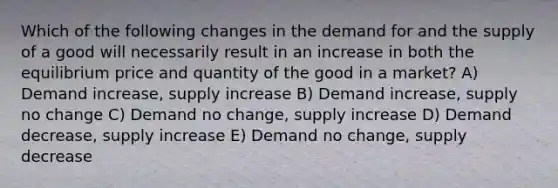 Which of the following changes in the demand for and the supply of a good will necessarily result in an increase in both the equilibrium price and quantity of the good in a market? A) Demand increase, supply increase B) Demand increase, supply no change C) Demand no change, supply increase D) Demand decrease, supply increase E) Demand no change, supply decrease