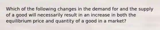 Which of the following changes in the demand for and the supply of a good will necessarily result in an increase in both the equilibrium price and quantity of a good in a market?