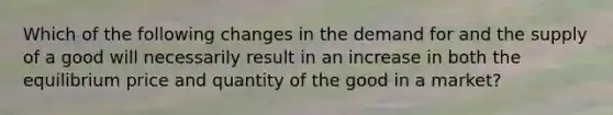 Which of the following changes in the demand for and the supply of a good will necessarily result in an increase in both the equilibrium price and quantity of the good in a market?