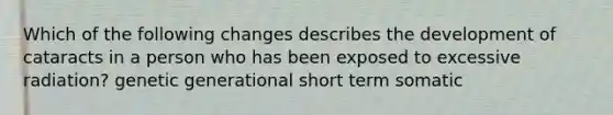 Which of the following changes describes the development of cataracts in a person who has been exposed to excessive radiation? genetic generational short term somatic