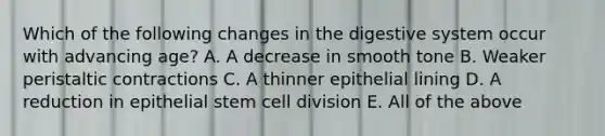 Which of the following changes in the digestive system occur with advancing age? A. A decrease in smooth tone B. Weaker peristaltic contractions C. A thinner epithelial lining D. A reduction in epithelial stem cell division E. All of the above