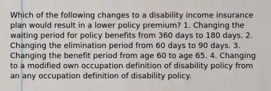 Which of the following changes to a disability income insurance plan would result in a lower policy premium? 1. Changing the waiting period for policy benefits from 360 days to 180 days. 2. Changing the elimination period from 60 days to 90 days. 3. Changing the benefit period from age 60 to age 65. 4. Changing to a modified own occupation definition of disability policy from an any occupation definition of disability policy.