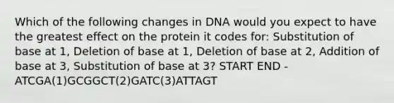 Which of the following changes in DNA would you expect to have the greatest effect on the protein it codes for: Substitution of base at 1, Deletion of base at 1, Deletion of base at 2, Addition of base at 3, Substitution of base at 3? START END - ATCGA(1)GCGGCT(2)GATC(3)ATTAGT