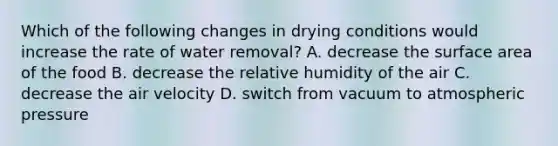 Which of the following changes in drying conditions would increase the rate of water removal? A. decrease the surface area of the food B. decrease the relative humidity of the air C. decrease the air velocity D. switch from vacuum to atmospheric pressure