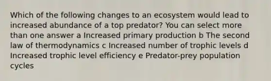 Which of the following changes to an ecosystem would lead to increased abundance of a top predator? You can select more than one answer a Increased primary production b The second law of thermodynamics c Increased number of trophic levels d Increased trophic level efficiency e Predator-prey population cycles