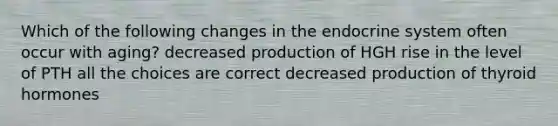 Which of the following changes in the endocrine system often occur with aging? decreased production of HGH rise in the level of PTH all the choices are correct decreased production of thyroid hormones