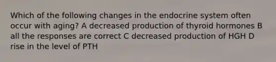 Which of the following changes in the endocrine system often occur with aging? A decreased production of thyroid hormones B all the responses are correct C decreased production of HGH D rise in the level of PTH