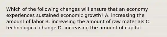 Which of the following changes will ensure that an economy experiences sustained economic​ growth? A. increasing the amount of labor B. increasing the amount of raw materials C. technological change D. increasing the amount of capital