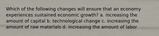 Which of the following changes will ensure that an economy experiences sustained economic growth? a. increasing the amount of capital b. technological change c. increasing the amount of raw materials d. increasing the amount of labor