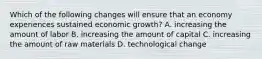 Which of the following changes will ensure that an economy experiences sustained economic​ growth? A. increasing the amount of labor B. increasing the amount of capital C. increasing the amount of raw materials D. technological change