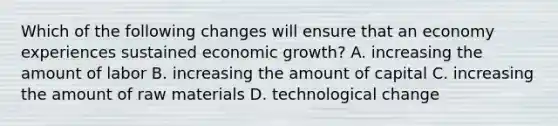 Which of the following changes will ensure that an economy experiences sustained economic​ growth? A. increasing the amount of labor B. increasing the amount of capital C. increasing the amount of raw materials D. technological change