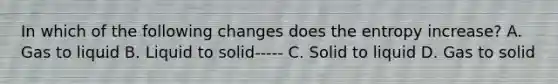 In which of the following changes does the entropy increase? A. Gas to liquid B. Liquid to solid----- C. Solid to liquid D. Gas to solid