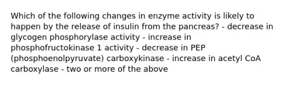 Which of the following changes in enzyme activity is likely to happen by the release of insulin from the pancreas? - decrease in glycogen phosphorylase activity - increase in phosphofructokinase 1 activity - decrease in PEP (phosphoenolpyruvate) carboxykinase - increase in acetyl CoA carboxylase - two or more of the above